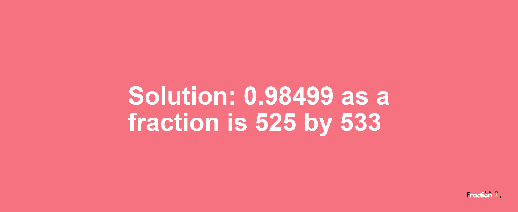 Solution:0.98499 as a fraction is 525/533